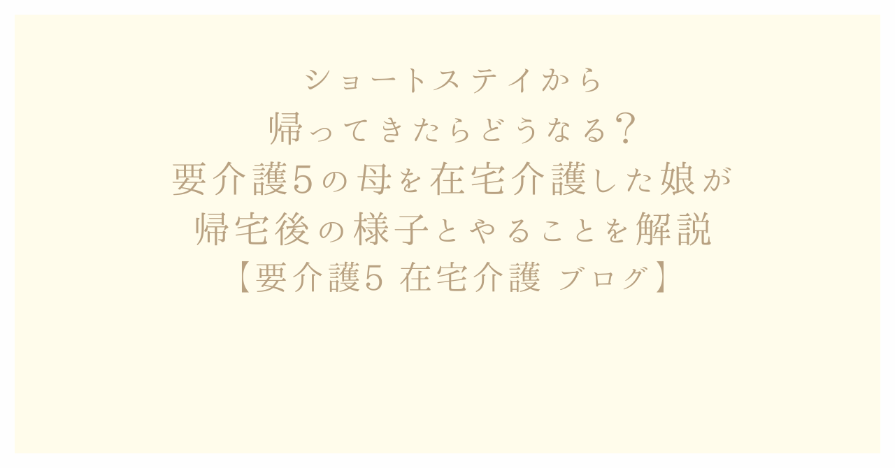 ショートステイから帰ってきたらどうなる？要介護5の母を在宅介護した娘が帰宅後の様子とやることを解説【要介護5 在宅介護 ブログ】